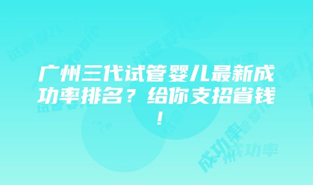 广州三代试管婴儿最新成功率排名？给你支招省钱！