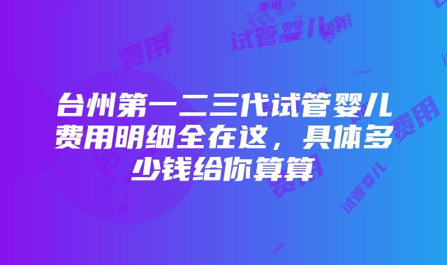 台州第一二三代试管婴儿费用明细全在这，具体多少钱给你算算