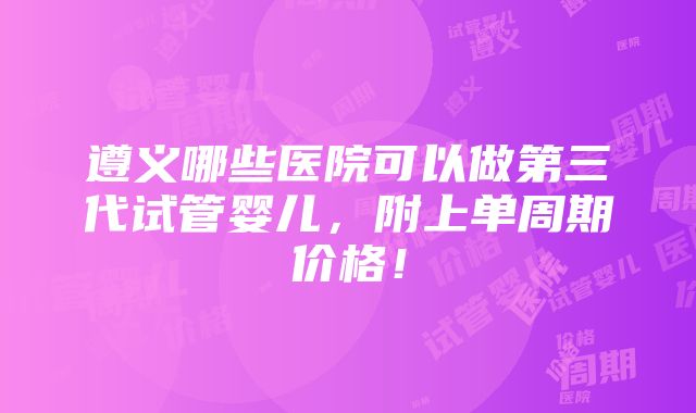 遵义哪些医院可以做第三代试管婴儿，附上单周期价格！