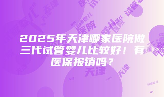 2025年天津哪家医院做三代试管婴儿比较好！有医保报销吗？