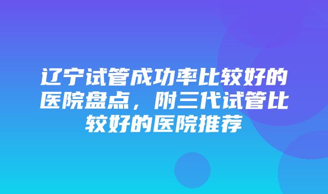 辽宁试管成功率比较好的医院盘点，附三代试管比较好的医院推荐