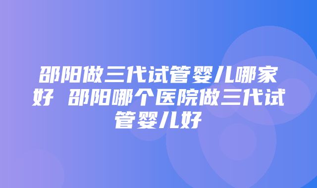 邵阳做三代试管婴儿哪家好 邵阳哪个医院做三代试管婴儿好