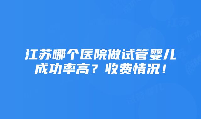 江苏哪个医院做试管婴儿成功率高？收费情况！