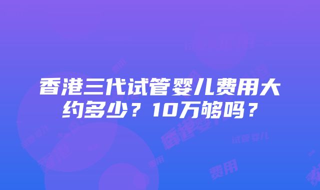 香港三代试管婴儿费用大约多少？10万够吗？