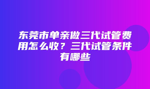 东莞市单亲做三代试管费用怎么收？三代试管条件有哪些