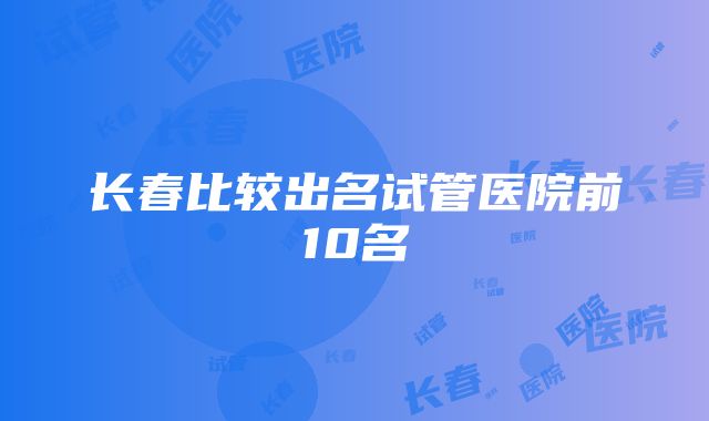 长春比较出名试管医院前10名