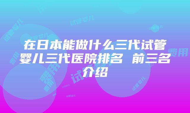 在日本能做什么三代试管婴儿三代医院排名 前三名介绍