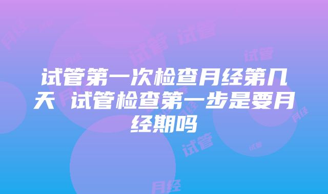 试管第一次检查月经第几天 试管检查第一步是要月经期吗