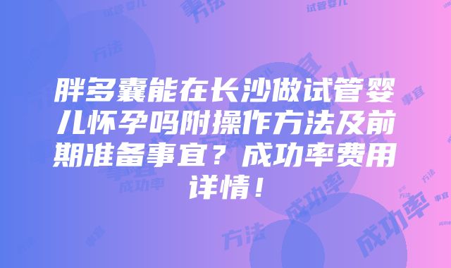 胖多囊能在长沙做试管婴儿怀孕吗附操作方法及前期准备事宜？成功率费用详情！