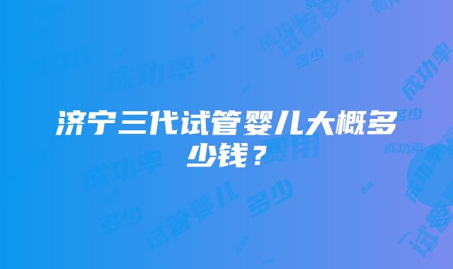 济宁三代试管婴儿大概多少钱？