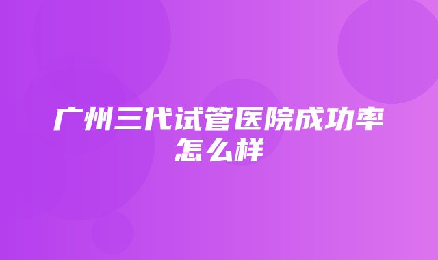 广州三代试管医院成功率怎么样