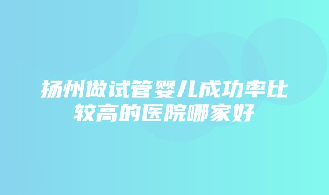 扬州做试管婴儿成功率比较高的医院哪家好