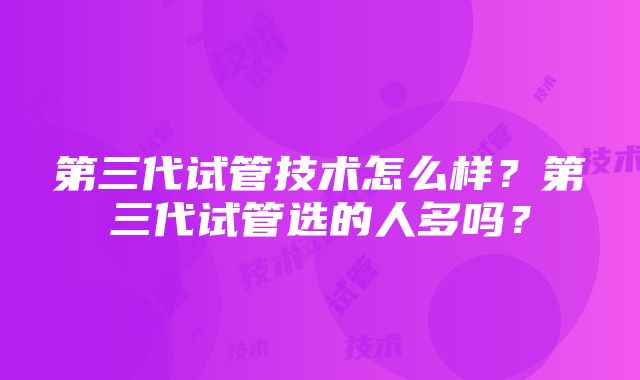 第三代试管技术怎么样？第三代试管选的人多吗？