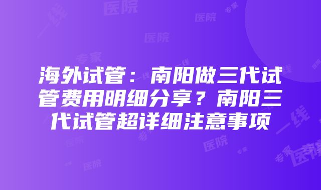 海外试管：南阳做三代试管费用明细分享？南阳三代试管超详细注意事项