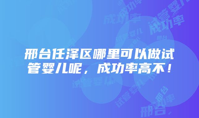 邢台任泽区哪里可以做试管婴儿呢，成功率高不！