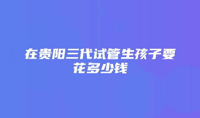 在贵阳三代试管生孩子要花多少钱