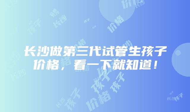 长沙做第三代试管生孩子价格，看一下就知道！