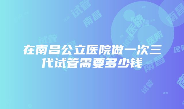 在南昌公立医院做一次三代试管需要多少钱