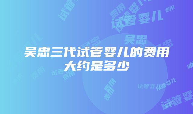 吴忠三代试管婴儿的费用大约是多少