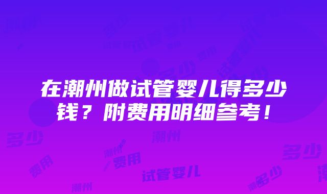 在潮州做试管婴儿得多少钱？附费用明细参考！