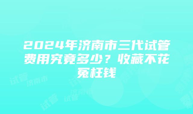 2024年济南市三代试管费用究竟多少？收藏不花冤枉钱