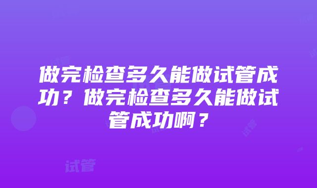 做完检查多久能做试管成功？做完检查多久能做试管成功啊？