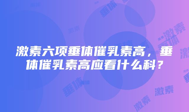 激素六项垂体催乳素高，垂体催乳素高应看什么科？