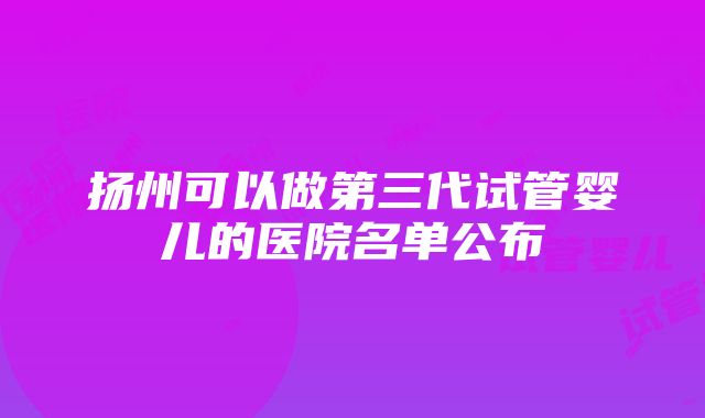 扬州可以做第三代试管婴儿的医院名单公布