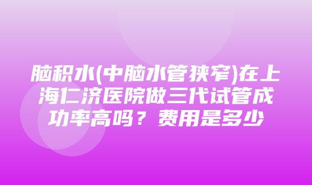 脑积水(中脑水管狭窄)在上海仁济医院做三代试管成功率高吗？费用是多少