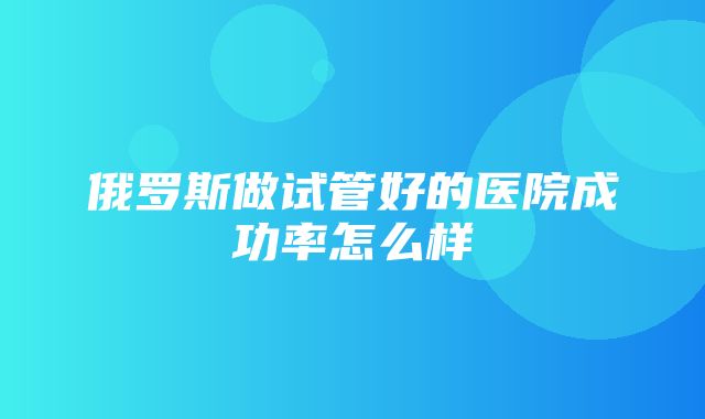 俄罗斯做试管好的医院成功率怎么样