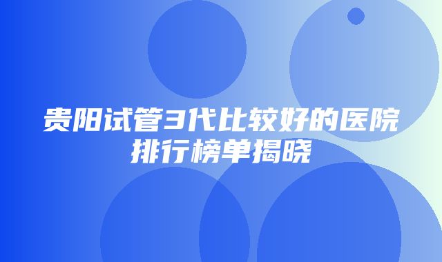 贵阳试管3代比较好的医院排行榜单揭晓