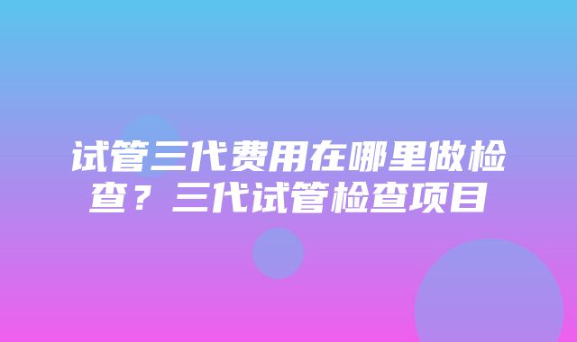 试管三代费用在哪里做检查？三代试管检查项目