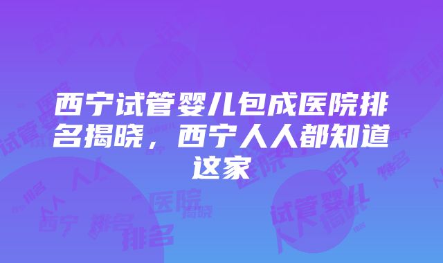 西宁试管婴儿包成医院排名揭晓，西宁人人都知道这家