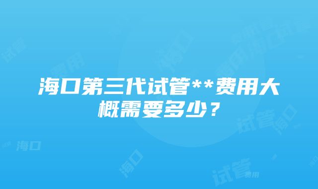 海口第三代试管**费用大概需要多少？