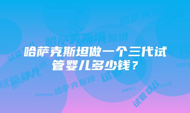 哈萨克斯坦做一个三代试管婴儿多少钱？