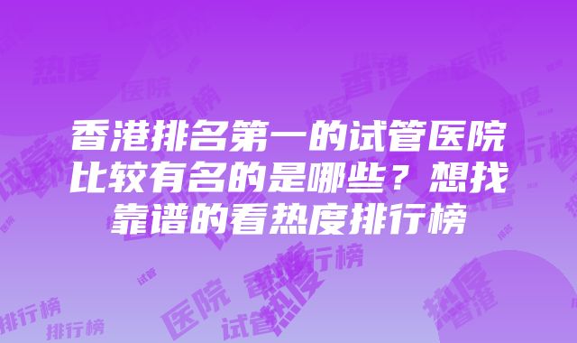 香港排名第一的试管医院比较有名的是哪些？想找靠谱的看热度排行榜