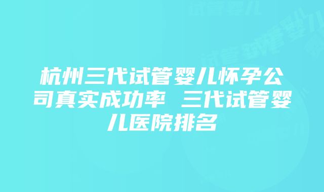 杭州三代试管婴儿怀孕公司真实成功率 三代试管婴儿医院排名