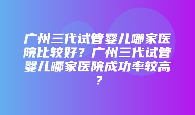 广州三代试管婴儿哪家医院比较好？广州三代试管婴儿哪家医院成功率较高？