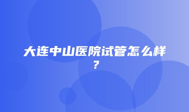 大连中山医院试管怎么样？