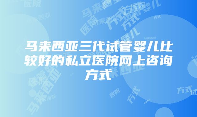 马来西亚三代试管婴儿比较好的私立医院网上咨询方式