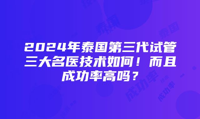 2024年泰国第三代试管三大名医技术如何！而且成功率高吗？