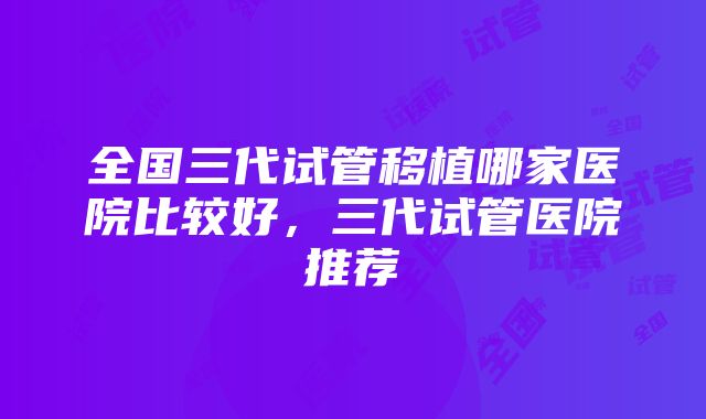 全国三代试管移植哪家医院比较好，三代试管医院推荐