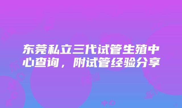 东莞私立三代试管生殖中心查询，附试管经验分享