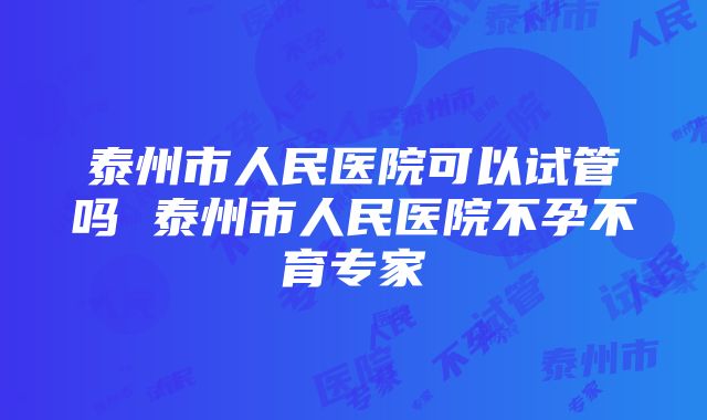 泰州市人民医院可以试管吗 泰州市人民医院不孕不育专家