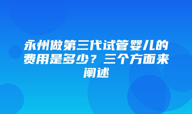 永州做第三代试管婴儿的费用是多少？三个方面来阐述