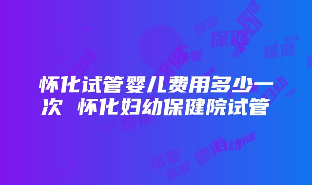 怀化试管婴儿费用多少一次 怀化妇幼保健院试管