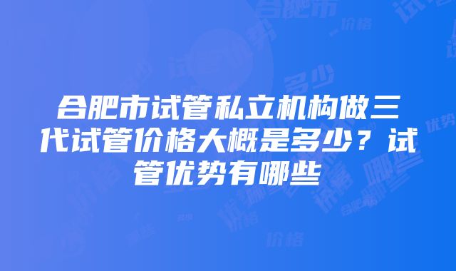 合肥市试管私立机构做三代试管价格大概是多少？试管优势有哪些