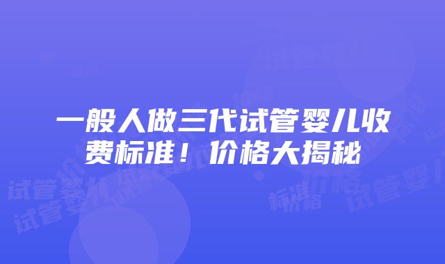 一般人做三代试管婴儿收费标准！价格大揭秘