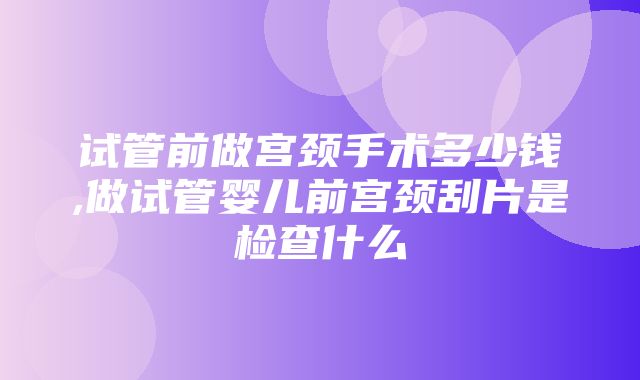 试管前做宫颈手术多少钱,做试管婴儿前宫颈刮片是检查什么