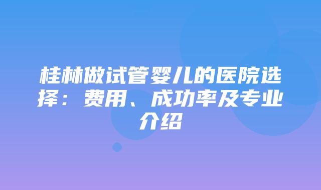 桂林做试管婴儿的医院选择：费用、成功率及专业介绍